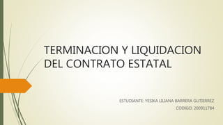 TERMINACION Y LIQUIDACION
DEL CONTRATO ESTATAL
ESTUDIANTE: YESIKA LILIANA BARRERA GUTIERREZ
CODIGO: 200911784
 