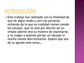  Este trabajo fue realizado con la finalidad de
que de algún modo u otro las personas
entienda de lo que en realidad vienen siendo
los tatuaje, que no solo por decirlo así un
simple adorno sino su manera de expresarse,
y no jusgar a quienes portan un tatuaje ni
mucho menos discriminarlos. Espero que sea
de su agrado este tema…
 