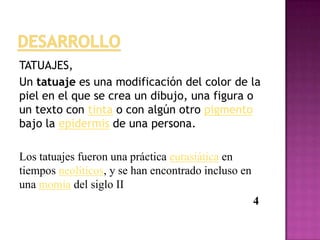 TATUAJES,
Un tatuaje es una modificación del color de la
piel en el que se crea un dibujo, una figura o
un texto con tinta o con algún otro pigmento
bajo la epidermis de una persona.
Los tatuajes fueron una práctica eurasiática en
tiempos neolíticos, y se han encontrado incluso en
una momia del siglo II
4
 