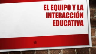 EL EQUIPO Y LA
INTERACCIÓN
EDUCATIVA

 