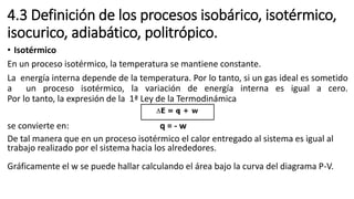 4.3 Definición de los procesos isobárico, isotérmico,
isocurico, adiabático, politrópico.
• Isotérmico
En un proceso isotérmico, la temperatura se mantiene constante.
La energía interna depende de la temperatura. Por lo tanto, si un gas ideal es sometido
a un proceso isotérmico, la variación de energía interna es igual a cero.
Por lo tanto, la expresión de la 1ª Ley de la Termodinámica
se convierte en: q = - w
De tal manera que en un proceso isotérmico el calor entregado al sistema es igual al
trabajo realizado por el sistema hacia los alrededores.
Gráficamente el w se puede hallar calculando el área bajo la curva del diagrama P-V.
 
