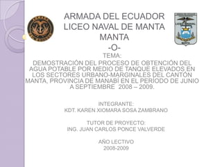 ARMADA DEL ECUADOR
          LICEO NAVAL DE MANTA
                 MANTA
                   -O-
                      TEMA:
  DEMOSTRACIÓN DEL PROCESO DE OBTENCIÓN DEL
 AGUA POTABLE POR MEDIO DE TANQUE ELEVADOS EN
  LOS SECTORES URBANO-MARGINALES DEL CANTÓN
MANTA, PROVINCIA DE MANABÍ EN EL PERÍODO DE JUNIO
            A SEPTIEMBRE 2008 – 2009.

                      INTEGRANTE:
           KDT. KAREN XIOMARA SOSA ZAMBRANO

                  TUTOR DE PROYECTO:
           ING. JUAN CARLOS PONCE VALVERDE

                     AÑO LECTIVO
                      2008-2009
 