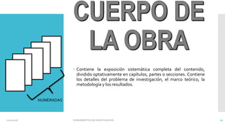  Contiene la exposición sistemática completa del contenido,
dividido optativamente en capítulos, partes o secciones. Contiene
los detalles del problema de investigación, el marco teórico, la
metodología y los resultados.
NUMERADAS
02/11/2016 FUNDAMENTOS DE INVESTIGACION 10
 