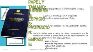 La tesis se presenta en papel blanco liso, tamaño carta 28 x 21,5.
2,5 cm. A la derecha; 3,5 cm. A la izquierda
2,5 cm. En el margen superior e inferior.
El texto de la tesis se hará a espacio y medio, y doble entre párrafos.
Números árabes para el resto del texto, comenzando con la
introducción o desde el primer capítulo si no hay introducción. Se
ubica en la parte inferior de la página, centrada.
• Letras doradas.
• Color del empaste de acuerdo a especificaciones de
cada unidad académica.
•Tamaño carta.
2.5 cm
3.5 cm
1
02/11/2016 FUNDAMENTOS DE INVESTIGACION 16
 