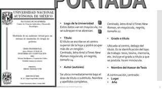 • Logo de la Universidad
Estos datos van en mayúscula, no
se subrayan ni se abrevian.
• Título
El título se escribe en el centro
superior de la hoja y podrá ocupar
más de un renglón.
Centrado, letra Arial oTimes New
Roman mayúscula, en negrita,
tamaño 14.
• Autor (autores)
Se ubica inmediatamente bajo el
área de título o subtítulo. Nombre
y apellidos completos.
Centrado, letra Arial oTimes New
Roman, en mayúscula, negrita,
tamaño 12.
• Grado o título
Ubicada al centro, debajo del
título. Es la identificación del tipo
de trabajo: tesis, tesina, memoria,
etc. Incluye el grado o título a que
se postula.Va en minúscula.
• Nombre del Asesor deTesis
A continuación, centrado.
• Lugar
• Año
02/11/2016 FUNDAMENTOS DE INVESTIGACION 3
 