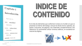 Es la lista de elementos que conforman la tesis en el orden en que se
presentan al interior del trabajo. Incluye los títulos de los capítulos, las
partes o secciones, las páginas y los materiales complementarios o de
referencia. Es conveniente utilizar números arábicos, sin excederse en
más de tres dígitos.
02/11/2016 FUNDAMENTOS DE INVESTIGACION 5
 