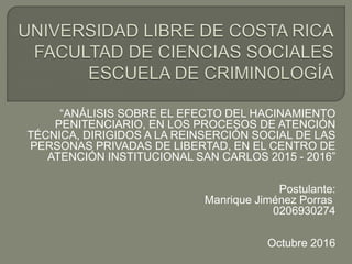 “ANÁLISIS SOBRE EL EFECTO DEL HACINAMIENTO
PENITENCIARIO, EN LOS PROCESOS DE ATENCIÓN
TÉCNICA, DIRIGIDOS A LA REINSERCIÓN SOCIAL DE LAS
PERSONAS PRIVADAS DE LIBERTAD, EN EL CENTRO DE
ATENCIÓN INSTITUCIONAL SAN CARLOS 2015 - 2016”
Postulante:
Manrique Jiménez Porras
0206930274
Octubre 2016
 