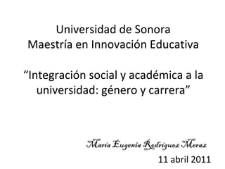 “ Integración social y académica a la universidad: género y carrera” María Eugenia Rodríguez Meraz Universidad de Sonora Maestría en Innovación Educativa 11 abril 2011 
