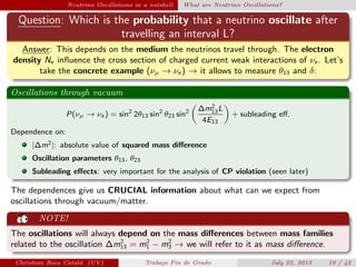 Neutrino Oscillations in a nutshell What are Neutrino Oscillations?
Question: Which is the probability that a neutrino oscillate after
travelling an interval L?
Answer: This depends on the medium the neutrinos travel through. The electron
density Ne inﬂuence the cross section of charged current weak interactions of νe . Let’s
take the concrete example (νµ → νe ) → it allows to measure θ13 and δ:
Oscillations through vacuum
P(νµ → νe ) = sin2
2θ13 sin2
θ23 sin2 ∆m2
13L
4E13
+ subleading eﬀ.
Dependence on:
|∆m2|: absolute value of squared mass diﬀerence
Oscillation parameters θ13, θ23
Subleading eﬀects: very important for the analysis of CP violation (seen later)
The dependences give us CRUCIAL information about what can we expect from
oscillations through vacuum/matter.
NOTE!
The oscillations will always depend on the mass diﬀerences between mass families
related to the oscillation ∆m2
13 = m2
1 − m2
3 → we will refer to it as mass diﬀerence.
Christian Roca Catal´a (UV) Trabajo Fin de Grado July 22, 2013 10 / 42
 