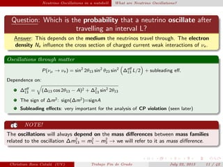 Neutrino Oscillations in a nutshell What are Neutrino Oscillations?
Question: Which is the probability that a neutrino oscillate after
travelling an interval L?
Answer: This depends on the medium the neutrinos travel through. The electron
density Ne inﬂuence the cross section of charged current weak interactions of νe .
Oscillations through matter
P(νµ → νe ) = sin2
2θ13 sin2
θ23 sin2
∆eﬀ
13 L/2 + subleading eﬀ.
Dependence on:
∆eﬀ
13 = (∆13 cos 2θ13 − A)2 + ∆2
13 sin2
2θ13
The sign of ∆m2: sign(∆m2)=signA
Subleading eﬀects: very important for the analysis of CP violation (seen later)
NOTE!
The oscillations will always depend on the mass diﬀerences between mass families
related to the oscillation ∆m2
13 = m2
1 − m2
3 → we will refer to it as mass diﬀerence.
Christian Roca Catal´a (UV) Trabajo Fin de Grado July 22, 2013 11 / 42
 