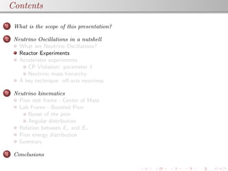 Contents
1 What is the scope of this presentation?
2 Neutrino Oscillations in a nutshell
What are Neutrino Oscillations?
Reactor Experiments
Accelerator experiments
CP Violation: parameter δ
Neutrino mass hierarchy
A key technique: oﬀ-axis neutrinos
3 Neutrino kinematics
Pion rest frame - Center of Mass
Lab Frame - Boosted Pion
Boost of the pion
Angular distribution
Relation between Eν and Eπ
Pion energy distribution
Summary
4 Conclusions
 