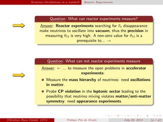 plain Neutrino Oscillations in a nutshell Reactor Experiments
Question: What can reactor experiments measure?
Answer: Reactor experiments searching for ¯νe disappearance
make neutrinos to oscillate into vacuum, thus the precision in
measuring θ13 is very high. A non-zero value for θ13 is a
prerequisite to... →
Question: What can not reactor experiments measure
Answer: ← ... to measure the open problems in accelerator
experiments:
Measure the mass hierarchy of neutrinos: need oscillations
in matter.
Probe CP violation in the leptonic sector leading to the
possibility that neutrino mixing violates matter/anti-matter
symmetry: need appearance experiments.
Christian Roca Catal´a (UV) Trabajo Fin de Grado July 22, 2013 14 / 42
 