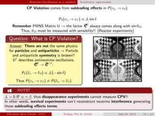plain Neutrino Oscillations in a nutshell Accelerator experiments
CP Violation comes from subleading eﬀects in P(νµ → νe ):
Pδ(να → νβ) ∝ Jr sin δ
Remember PMNS Matrix U → the factor eδ
always comes along with sin θ13.
Thus, θ13 must be measured with sensibility!! (Reactor experiments)
Question: What is CP Violation?
Answer: There are not the same physics
for particles and antiparticles → Particle
and antiparticle symmetry is broken!!
U†
describes antineutrino oscillations,
eδ
→ e−δ
:
Pδ(¯να → ¯νβ) ∝ Jr (− sin δ)
Thus P(να → νβ) = P(¯να → ¯νβ)
NOTE!
Jr = 0 IF α = β, thus disappearance experiments cannot measure CPV!!
In other words, survival experiments can’t reconstruct neutrino interference generating
those subleading eﬀects terms.
Christian Roca Catal´a (UV) Trabajo Fin de Grado July 22, 2013 16 / 42
 