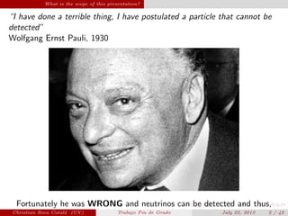 What is the scope of this presentation?
“I have done a terrible thing, I have postulated a particle that cannot be
detected”
Wolfgang Ernst Pauli, 1930
Fortunately he was WRONG and neutrinos can be detected and thus,
Christian Roca Catal´a (UV) Trabajo Fin de Grado July 22, 2013 2 / 42
 