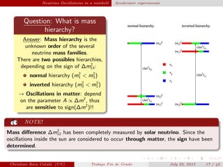 plain Neutrino Oscillations in a nutshell Accelerator experiments
Question: What is mass
hierarchy?
Answer: Mass hierarchy is the
unknown order of the several
neutrino mass families.
There are two possibles hierarchies,
depending on the sign of ∆m2
13:
normal hierarchy (m2
1 < m2
3)
inverted hierarchy (m2
3 < m2
1)
→ Oscillations in matter: depend
on the parameter A ∝ ∆m2
, thus
are sensitive to sign(∆m2
)!!
NOTE!
Mass diﬀerence ∆m2
12 has been completely measured by solar neutrino. Since the
oscillations inside the sun are considered to occur through matter, the sign have been
determined.
Christian Roca Catal´a (UV) Trabajo Fin de Grado July 22, 2013 17 / 42
 