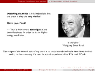plain Neutrino Oscillations in a nutshell A key technique: oﬀ-axis neutrinos
Detecting neutrinos is not impossible, but
the truth is they are very elusive!
Damn you, Pauli!
→ That’s why several techniques have
been developed in order to attain higher
energy resolution.
“I told you!”
Wolfgang Ernst Pauli
The scope of the second part of my work is to show how the oﬀ-axis neutrinos method
works, in the same way it’s used in actual experiments like T2K and NOνA.
Christian Roca Catal´a (UV) Trabajo Fin de Grado July 22, 2013 19 / 42
 