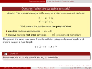 plain Neutrino kinematics Pion rest frame - Center of Mass
Question: What are we going to study?
Answer: The process to analyse is the decay of a pion into muon and neutrino:
π−
→ µ−
+ ¯νµ
π+
→ µ+
+ νµ
We’ll attack this problem from two points of view:
massless neutrino approximation → mν = 0
massive neutrino ﬁrst order correction →∼ m2
ν in energy and momentum
The pion at the same tame come from the collision between a beam of accelerated
protons towards a ﬁxed target:
p + X → π−
+ X + Y
NOTE!
The masses are mπ = 139.57MeV and mµ = 105.66MeV
Christian Roca Catal´a (UV) Trabajo Fin de Grado July 22, 2013 22 / 42
 
