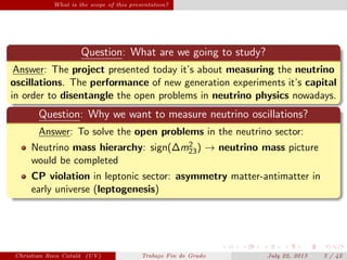 What is the scope of this presentation?
Question: What are we going to study?
Answer: The project presented today it’s about measuring the neutrino
oscillations. The performance of new generation experiments it’s capital
in order to disentangle the open problems in neutrino physics nowadays.
Question: Why we want to measure neutrino oscillations?
Answer: To solve the open problems in the neutrino sector:
Neutrino mass hierarchy: sign(∆m2
23) → neutrino mass picture
would be completed
CP violation in leptonic sector: asymmetry matter-antimatter in
early universe (leptogenesis)
Christian Roca Catal´a (UV) Trabajo Fin de Grado July 22, 2013 3 / 42
 