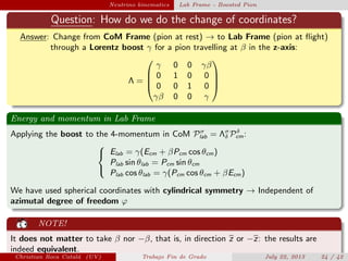 plain Neutrino kinematics Lab Frame - Boosted Pion
Question: How do we do the change of coordinates?
Answer: Change from CoM Frame (pion at rest) → to Lab Frame (pion at ﬂight)
through a Lorentz boost γ for a pion travelling at β in the z-axis:
Λ =




γ 0 0 γβ
0 1 0 0
0 0 1 0
γβ 0 0 γ




Energy and momentum in Lab Frame
Applying the boost to the 4-momentum in CoM Pσ
lab = Λσ
δ Pδ
cm:



Elab = γ(Ecm + βPcm cos θcm)
Plab sin θlab = Pcm sin θcm
Plab cos θlab = γ(Pcm cos θcm + βEcm)
We have used spherical coordinates with cylindrical symmetry → Independent of
azimutal degree of freedom ϕ
NOTE!
It does not matter to take β nor −β, that is, in direction z or −z: the results are
indeed equivalent.
Christian Roca Catal´a (UV) Trabajo Fin de Grado July 22, 2013 24 / 42
 