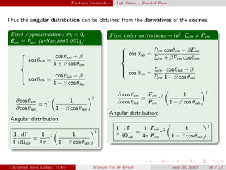 plain Neutrino kinematics Lab Frame - Boosted Pion
Thus the angular distribution can be obtained from the derivatives of the cosines:
First Approximation: mi = 0,
Ecm = Pcm (arXiv:1005.0574)



cos θlab =
cos θcm + β
1 + β cos θcm
cos θcm =
cos θlab − β
1 − β cos θlab
∂cos θcm
∂cos θlab
= γ2 1
1 − β cos θlab
2
Angular distribution:
1
Γ
dΓ
dΩlab
=
1
4π
γ2 1
1 − β cos θlab
2
First order corrections ∼ m2
i , Ecm = Pcm



cos θlab =
Pcm cos θcm + βEcm
Ecm + βPcm cos θcm
cos θcm =
Ecm
Pcm
cos θlab − β
1 − β cos θlab
∂ cos θcm
∂ cos θlab
=
Ecm
Pcm
γ2 1
1 − β cos θlab
2
Angular distribution:
1
Γ
dΓ
dΩlab
=
1
4π
Ecm
Pcm
γ2 1
1 − β cos θlab
2
Christian Roca Catal´a (UV) Trabajo Fin de Grado July 22, 2013 26 / 42
 