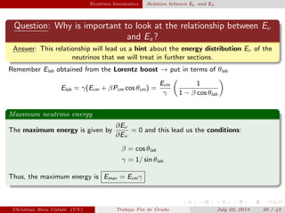 plain Neutrino kinematics Relation between Eν and Eπ
Question: Why is important to look at the relationship between Eν
and Eπ?
Answer: This relationship will lead us a hint about the energy distribution Eν of the
neutrinos that we will treat in further sections.
Remember Elab obtained from the Lorentz boost → put in terms of θlab
Elab = γ(Ecm + βPcm cos θcm) =
Ecm
γ
1
1 − β cos θlab
Maximum neutrino energy
The maximum energy is given by
∂Eν
∂Eπ
= 0 and this lead us the conditions:
β = cos θlab
γ = 1/ sin θlab
Thus, the maximum energy is Emax = Ecmγ
Christian Roca Catal´a (UV) Trabajo Fin de Grado July 22, 2013 28 / 42
 