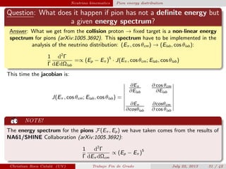plain Neutrino kinematics Pion energy distribution
Question: What does it happen if pion has not a deﬁnite energy but
a given energy spectrum?
Answer: What we get from the collision proton → ﬁxed target is a non-linear energy
spectrum for pions (arXiv:1005.3692). This spectrum have to be implemented in the
analysis of the neutrino distribution: (Eπ, cos θcm) → (Elab, cos θlab):
1
Γ
d2
Γ
dEdΩlab
=∝ (Ep − Eπ)5
· J(Eπ, cos θcm; Elab, cos θlab)
This time the jacobian is:
J(Eπ, cos θcm; Elab, cos θlab) =
∂Eπ
∂Elab
∂ cos θcm
∂Elab
∂Eπ
∂cosθlab
∂cosθcm
∂ cos θlab
NOTE!
The energy spectrum for the pions F(Eπ, Ep) we have taken comes from the results of
NA61/SHINE Collaboration (arXiv:1005.3692):
1
Γ
d2
Γ
dEπdΩcm
∝ (Ep − Eπ)5
Christian Roca Catal´a (UV) Trabajo Fin de Grado July 22, 2013 31 / 42
 