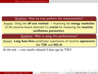 What is the scope of this presentation?
Question: How we may perform the measurements?
Answer: Using the oﬀ-axis method → Improving the energy resolution
of the neutrino beams detected it’s crucial for measuring the neutrino
oscillations parameters.
Question: Who is using this performances?
Answer: Long base-lines accelerator experiments of neutrino appearance
like T2K and NOνA
At the end → new results released 3 days ago by T2K!!
Christian Roca Catal´a (UV) Trabajo Fin de Grado July 22, 2013 4 / 42
 