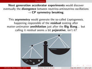plain Conclusions
Next generation accelerator experiments would discover
eventually the divergence between neutrino-antineutrino oscillations
→ CP symmetry breaking.
This asymmetry would generate the so-called Leptogenesis,
happening responsible of the residual existing after
matter-antimatter annihilation just after the Big Bang... but
calling it residual seems a bit pejorative, isn’t it?
Christian Roca Catal´a (UV) Trabajo Fin de Grado July 22, 2013 40 / 42
 