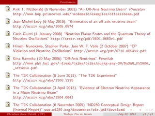plain Conclusions
Kirk T. McDonald (6 November 2001) “An Oﬀ-Axis Neutrino Beam” Princeton
http://www.hep.princeton.edu/~mcdonald/examples/offaxisbeam.pdf
Jean-Michel Levy (6 May 2010). “Kinematics of an oﬀ axis neutrino beam”
http://arxiv.org/abs/1005.0574
Carlo Giunti (4 January 2008) “Neutrino Flavor States and the Quantum Theory of
Neutrino Oscillations” http://arxiv.org/pdf/0801.0653v1.pdf
Hiroshi Nunokawa, Stephen Parke, Jose W. F. Valle (2 October 2007) “CP
Violation and Neutrino Oscillations” http://arxiv.org/pdf/0710.0554v2.pdf
Gina Rameika (20 May 2006) “Oﬀ-Axis Neutrinos” Fermilab
http://www.phy.bnl.gov/~diwan/talks/talks/nusag-may-20/NuSAG_052006_
_offaxis.pdf
The T2K Collaboration (8 June 2011). “The T2K Experiment”
http://arxiv.org/abs/1106.1238
The T2K Collaboration (3 April 2013). “Evidence of Electron Neutrino Appearance
in a Muon Neutrino Beam”
http://arxiv.org/abs/1304.0841
The T2K Collaboration (6 November 2005) “ND280 Conceptual Design Report
(Internal Report)” www.nd280.org/documents/cdr.pdf/download
Christian Roca Catal´a (UV) Trabajo Fin de Grado July 22, 2013 42 / 42
 