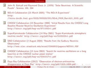 plain Conclusions
John N. Bahcall and Raymond Davis Jr. (1976) “Solar Neutrinos: A Scientiﬁc
Puzzle”, Science, 191, 264
NOνA Collaboration (21 March 2005) “The NOνA Experiment”
http:
//nova-docdb.fnal.gov/0005/000593/001/NOvA_P929_March21_2005.pdf
CHOOZ Collaboration (15 November 1999) “Initial Results from the CHOOZ Long
Baseline Reactor Neutrino Oscillation Experiment”
http://arxiv.org/pdf/hep-ex/9711002v1.pdf
SuperKamiokande Collaboration (14 May 2001) “Super-Kamiokande atmospheric
neutrino results” http://arxiv.org/pdf/hep-ex/0105023v1.pdf
SNO Collaboration (2 August 2004) “Results from the Sudbury Neutrino
Observatory”
http://www.slac.stanford.edu/econf/C040802/papers/WET001.PDF
CHOOZ Collaboration (13 June 2003) “Search for neutrino oscillations on a long
base-line at the CHOOZ nuclear power station”
http://arxiv.org/pdf/hep-ex/0301017v1.pdf
Daya Bay Collaboration (2012) “Observation of electron-antineutrino
disappearance at Daya Bay” http://arxiv.org/pdf/1203.1669.pdf
Christian Roca Catal´a (UV) Trabajo Fin de Grado July 22, 2013 42 / 42
 