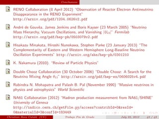 plain Conclusions
RENO Collaboration (8 April 2012) “Observation of Reactor Electron Antineutrino
Disappearance in the RENO Experiment”
http://arxiv.org/pdf/1204.0626v2.pdf
Andr´e de Gouvˆea, James Jenkins and Boris Kayser (23 March 2005) “Neutrino
Mass Hierarchy, Vacuum Oscillations, and Vanishing |Ue3|” Fermilab
http://arxiv.org/pdf/hep-ph/0503079v2.pdf
Hisakazu Minakata, Hiroshi Nunokawa, Stephen Parke (23 January 2013) “The
Complementarity of Eastern and Western Hemisphere Long-Baseline Neutrino
Oscillation Experiments” http://arxiv.org/abs/hep-ph/0301210
K. Nakamura (2010). “Review of Particle Physics”
Double Chooz Collaboration (30 October 2006) “Double Chooz: A Search for the
Neutrino Mixing Angle θ13” http://arxiv.org/pdf/hep-ex/0606025v4.pdf
Rabindra N. Mohapatra and Palash B. Pal (November 1990) “Massive neutrinos in
physics and astrophysics” World Scientiﬁc
NA61 Collaboration (2012) “Hadron production measurement from NA61/SHINE”
University of Geneva
http://indico.cern.ch/getFile.py/access?contribId=0&resId=
0&materialId=3&confId=183449
Christian Roca Catal´a (UV) Trabajo Fin de Grado July 22, 2013 42 / 42
 