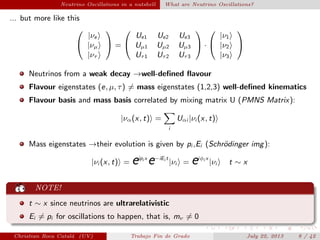 Neutrino Oscillations in a nutshell What are Neutrino Oscillations?
... but more like this


|νe
|νµ
|ντ

 =


Ue1 Ue2 Ue3
Uµ1 Uµ2 Uµ3
Uτ1 Uτ2 Uτ3

 ·


|ν1
|ν2
|ν3


Neutrinos from a weak decay →well-deﬁned ﬂavour
Flavour eigenstates (e, µ, τ) = mass eigenstates (1,2,3) well-deﬁned kinematics
Flavour basis and mass basis correlated by mixing matrix U (PMNS Matrix):
|να(x, t) =
i
Uαi |νi (x, t)
Mass eigenstates →their evolution is given by pi ,Ei (Schr¨odinger img):
|νi (x, t) = eipi x
e−iEi t
|νi = eiφi x
|νi t ∼ x
NOTE!
t ∼ x since neutrinos are ultrarelativistic
Ei = pi for oscillations to happen, that is, mν = 0
Christian Roca Catal´a (UV) Trabajo Fin de Grado July 22, 2013 8 / 42
 