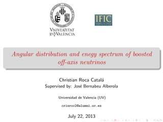 Angular distribution and enegy spectrum of boosted
oﬀ-axis neutrinos
Christian Roca Catal´a
Supervised by: Jos´e Bernabeu Alberola
Universidad de Valencia (UV)
crisroc2@alumni.uv.es
July 22, 2013
 