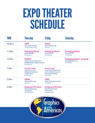 EXPOTHEATER
SCHEDULE
TIME	 Thursday	Friday	 Saturday	
10:30AM	 USPS	 OSHA	
	 How 2 mail with USPS	 Are you OSHA ready		
	 Tom Foley & Maria Alverez	 Gary Jones	
		
11:30AM	 Packaging School	 Packaging School	 Packaging School	
	 Design Workflow	 Human Factors	 Human Factors	
	 Sara Shumpert	 Sara Shumpert	 Sara Shumpert	
	
12:30PM	 STAHLS		 Packaging School - Jeopardy	
	 Venda más con Transferencias		 Packaging Game Show	
	 de Papel Metálico (Inglés y Español) 		 Sara Shumpert	
	 Rodolfo Marrero	
		
1:30PM	 Neenah & Imidia	 Xante & Imidia				
	 From Tree to T-shirt:	 Growth opportunities in the 	
	 Making and Using Heat	 carton market with new era 	
	 Transfer Papers	 of printing technology		
	 Charlie Myers	 Mark Swanzy	
					
2:30PM	 OSHA	 USPS			
	 Are you OSHA ready	 Postal/Design Requirements		
	 Gary Jones	 David Guiney		
3:30PM	 Sawgrass & PrintLat	 Sawgrass & PrintLat			
	 Sistema de Decoración 	 Sistema de Decoración	
	 Virtuoso HD	 Virtuoso HD	
	 Moshe Blumenfeld	 Moshe Blumenfeld	
 