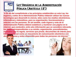 LEY ORGÁNICA DE LA ADMINISTRACIÓN
              PÚBLICA (ARTÍCULO 12°)
”A fin de dar cumplimiento a los principios establecidos en esta Ley, los
órganos y entes de la Administración Pública deberán utilizar las nuevas
tecnologías que desarrolle la ciencia, tales como los medios electrónicos,
informáticos y telemáticos, para su organización, funcionamiento y
relación con las personas. En tal sentido, cada órgano y ente de la
Administración Pública deberá establecer y mantener una página en la
internet, que contendrá, entre otra información que se considere relevante,
los datos correspondientes a su misión, organización, procedimientos,
normativa que lo regula, servicios que presta, documentos de interés para
las personas, así como un mecanismo de comunicación electrónica con
dichos órganos y entes disponible para todas las personas vía internet.”
 