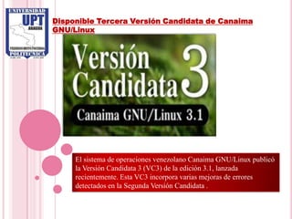 Disponible Tercera Versión Candidata de Canaima
GNU/Linux




     El sistema de operaciones venezolano Canaima GNU/Linux publicó
     la Versión Candidata 3 (VC3) de la edición 3.1, lanzada
     recientemente. Esta VC3 incorpora varias mejoras de errores
     detectados en la Segunda Versión Candidata .
 