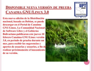 DISPONIBLE NUEVA VERSIÓN DE PRUEBA
  CANAIMA GNU/LINUX 3.0
Esta nueva edición de la Distribución
nacional, basada en Debían, se puede
descargar en el Portal de Canaima
GNU/Linux. La Comunidad Nacional
de Software Libre y el Gobierno
Bolivariano publicaron este jueves 10
febrero Canaima GNU/Linux versión
3.0, en período de prueba durante un
mes, para recibir las sugerencias y
aportes de usuarias y usuarios, a fin de
realizar próximamente el lanzamiento
de su versión.
 