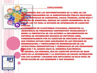 CONCLUSIONES

SE CONSIDERA QUE LAS IMPLEMENTACIONES EN LA WEB , DE LOS
DISTINTOS ORGANISMOS DE LA ADMINISTRACIÓN PÚBLICA RELEVADOS
EN LAS PROVINCIAS DE CORRIENTES, CHACO, FORMOSA, ENTRE RÍOS Y
MISIONES DE ARGENTINA, MARCAN UN CAMINO INCREMENTAL EN EL
USO DE LAS TIC PARA LA DIFUSIÓN DE INFORMACIÓN DE CARÁCTER
PÚBLICO.
LA DIVERSIDAD DE PLATAFORMAS UTILIZADAS, DEMUESTRA LA
INEXISTENCIA DE PREDOMINIOS CORPORATIVOS TECNOLÓGICOS Y
DESDE LA PERSPECTIVA DE LOS AUTORES LA IMPLEMENTACIÓN DE
SISTEMAS DE INFORMACIÓN BASADOS EN SOFTWARE LIBRE,
FUNDAMENTALMENTE POR SU CARÁCTER DE GRATUIDAD SE ENTIENDEN
QUE PODRÍAN ACTUAR COMO ACELERADOR EN LOS PROCESOS DE
MODERNIZACIÓN, Y PROPULSORES DE MODERNIZACIÓN DE LAS
ESTRUCTURAS ADMINISTRATIVAS Y GERENCIALES DE LOS ORGANISMOS
PÚBLICOS Y EL AVANCE HACIA EL GOBIERNO ELECTRÓNICO.
SE OBSERVA, SIN EMBARGO, QUE EN CARÁCTER ESTÁTICO DE GRAN
PARTE DE LA INFORMACIÓN Y LA EXISTENCIA DE ESCASA INTERACCIÓN
CON LOS CLIENTES / USUARIOS QUE IMPLICARÍAN UN BAJO NIVEL DE
RETRO-ACCIÓN DE LOS GOBIERNOS Y SUS USUARIOS.
 