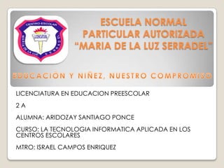 ESCUELA NORMAL
PARTICULAR AUTORIZADA
“MARIA DE LA LUZ SERRADEL”

LICENCIATURA EN EDUCACION PREESCOLAR
2A
ALUMNA: ARIDOZAY SANTIAGO PONCE
CURSO: LA TECNOLOGIA INFORMATICA APLICADA EN LOS
CENTROS ESCOLARES
MTRO: ISRAEL CAMPOS ENRIQUEZ

 