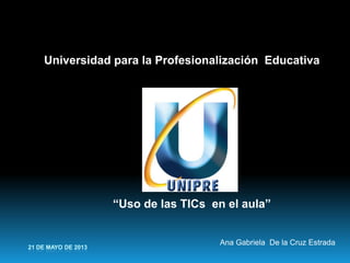 21 DE MAYO DE 2013
Universidad para la Profesionalización Educativa
“Uso de las TICs en el aula”
Ana Gabriela De la Cruz Estrada
 