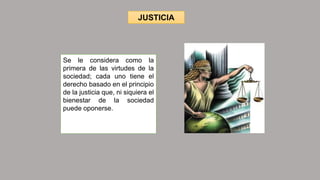 JUSTICIA
Se le considera como la
primera de las virtudes de la
sociedad; cada uno tiene el
derecho basado en el principio
de la justicia que, ni siquiera el
bienestar de la sociedad
puede oponerse.
 