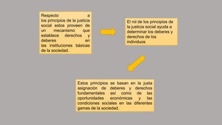 Respecto a
los principios de la justicia
social estos proveen de
un mecanismo que
establece derechos y
deberes en
las instituciones básicas
de la sociedad.
El rol de los principios de
la justicia social ayuda a
determinar los deberes y
derechos de los
individuos
Estos principios se basan en la justa
asignación de deberes y derechos
fundamentales así como de las
oportunidades económicas y las
condiciones sociales en las diferentes
gamas de la sociedad.
 