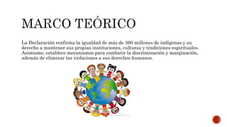 La Declaración reafirma la igualdad de más de 360 millones de indígenas y su
derecho a mantener sus propias instituciones, culturas y tradiciones espirituales.
Asimismo, establece mecanismos para combatir la discriminación y marginación,
además de eliminar las violaciones a sus derechos humanos.
 