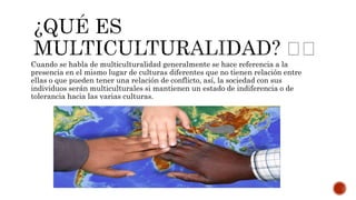 Cuando se habla de multiculturalidad generalmente se hace referencia a la
presencia en el mismo lugar de culturas diferentes que no tienen relación entre
ellas o que pueden tener una relación de conflicto, así, la sociedad con sus
individuos serán multiculturales si mantienen un estado de indiferencia o de
tolerancia hacia las varias culturas.
 