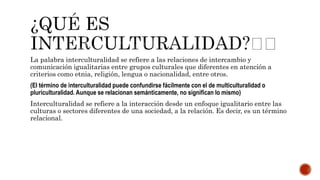 La palabra interculturalidad se refiere a las relaciones de intercambio y
comunicación igualitarias entre grupos culturales que diferentes en atención a
criterios como etnia, religión, lengua o nacionalidad, entre otros.
(El término de interculturalidad puede confundirse fácilmente con el de multiculturalidad o
pluriculturalidad. Aunque se relacionan semánticamente, no significan lo mismo)
Interculturalidad se refiere a la interacción desde un enfoque igualitario entre las
culturas o sectores diferentes de una sociedad, a la relación. Es decir, es un término
relacional.
 