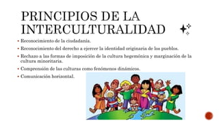  Reconocimiento de la ciudadanía.
 Reconocimiento del derecho a ejercer la identidad originaria de los pueblos.
 Rechazo a las formas de imposición de la cultura hegemónica y marginación de la
cultura minoritaria.
 Comprensión de las culturas como fenómenos dinámicos.
 Comunicación horizontal.
 