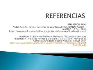 REFERENCIA MLA: 
Vidal, Ramón, Xavier. "tecnicas de cepillado dental. "CANAL SALUD. . 
MAPFRE. 10 Oct. 2014 
http://www.mapfre.es/salud/es/cinformativo/uso-cepillo-dental.shtml. 
American Academy of Pediatric Dentistry. "el cuidado dental es 
importante. "Hojas de hechos para familia. 22:5, 2000.. Provided by 
California Childcare Health Program. 12 Oct 2014 
http://www.ucsfchildcarehealth.org/pdfs/factsheets/ToothbrushCareSP 
052306.pdf. 
