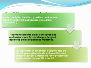 Política social 
es una disciplina científica y política dedicada a estudiar e intervenir públicamente (estatal o comunitaria) 
Y económicamente en las consecuencias materiales y morales del siempre desigual desarrollo de las sociedades modernas. 
Los ingenieros al desarrollar cualquier tipo de tecnología o estrategia de sustentabilidad en cualquier proceso, deben de tener presente las implicaciones de la política social  