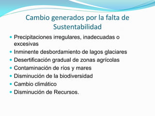 Cambio generados por la falta de Sustentabilidad 
Precipitaciones irregulares, inadecuadas o excesivas 
Inminente desbordamiento de lagos glaciares 
Desertificación gradual de zonas agrícolas 
Contaminación de ríos y mares 
Disminución de la biodiversidad 
Cambio climático 
Disminución de Recursos.  