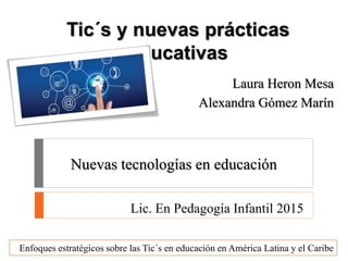 Tic´s y nuevas prácticas
educativas
Laura Heron Mesa
Alexandra Gómez Marín
Enfoques estratégicos sobre las Tic´s en educación en América Latina y el Caribe
Lic. En Pedagogía Infantil 2015
Nuevas tecnologías en educación
 